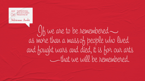If we are to be remembered as more than a mass of people who lived and fought wars and died, it is for our arts that we will be remembered.